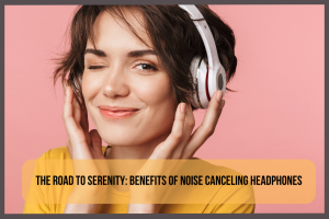 the-road-to-serenity-benefits-of-noise-canceling-headphones